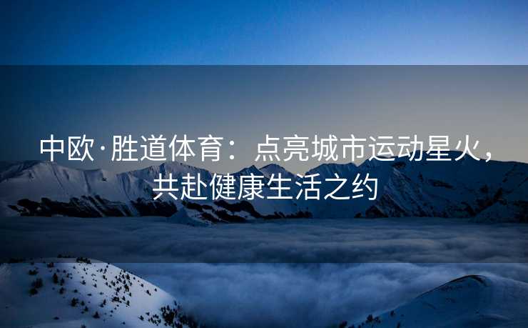 中欧·胜道体育：点亮城市运动星火，共赴健康生活之约