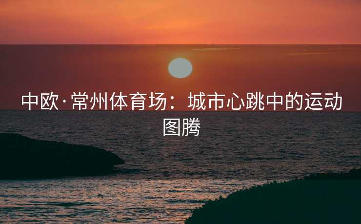 中欧·常州体育场：城市心跳中的运动图腾