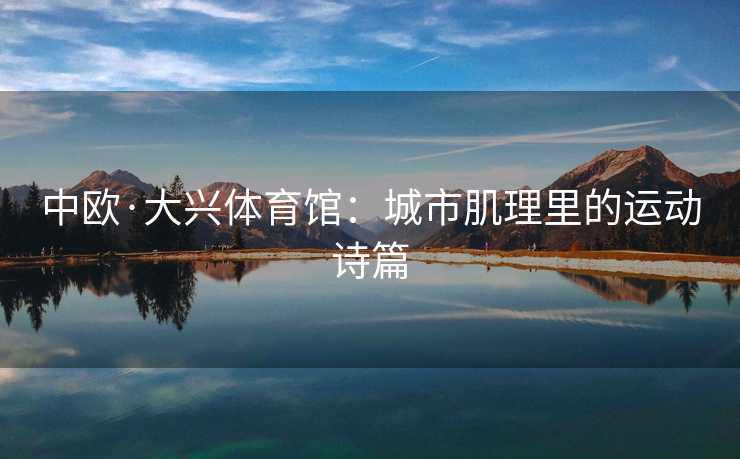 中欧·大兴体育馆：城市肌理里的运动诗篇