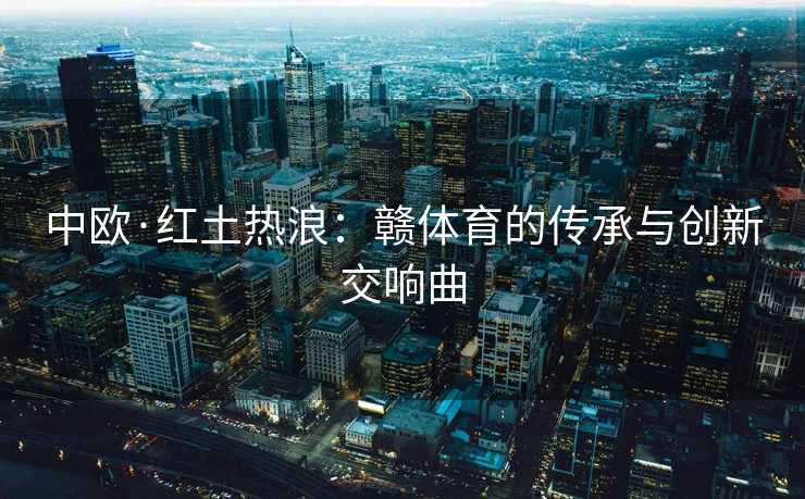 中欧·红土热浪：赣体育的传承与创新交响曲