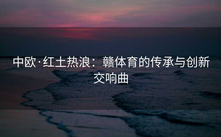 中欧·红土热浪：赣体育的传承与创新交响曲