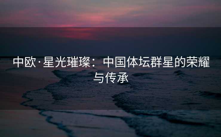 中欧·星光璀璨：中国体坛群星的荣耀与传承