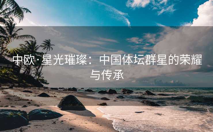 中欧·星光璀璨：中国体坛群星的荣耀与传承