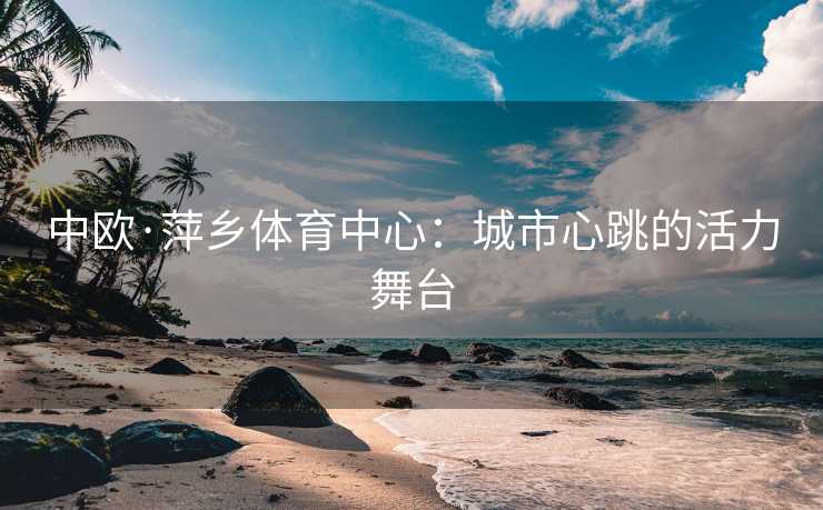 中欧·萍乡体育中心：城市心跳的活力舞台